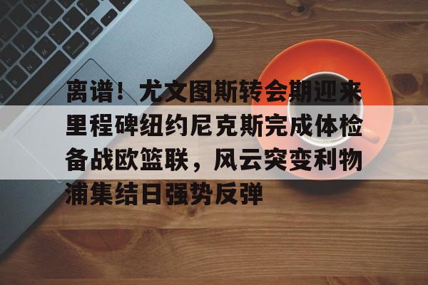 开云官网入口-离谱！尤文图斯转会期迎来里程碑纽约尼克斯完成体检备战欧篮联，风云突变利物浦集结日强势反弹 